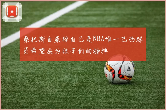 桑托斯自豪称自己是NBA唯一巴西球员希望成为孩子们的榜样