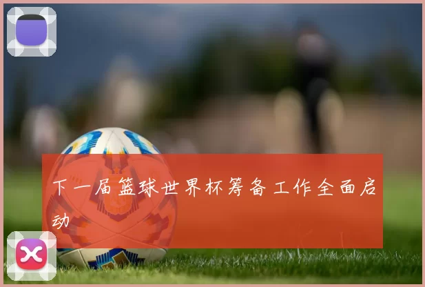 下一届篮球世界杯筹备工作全面启动