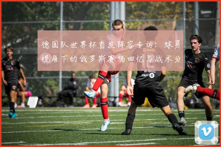 德国队世界杯首发阵容专访:球员视角下的俄罗斯赛场回忆与战术分析