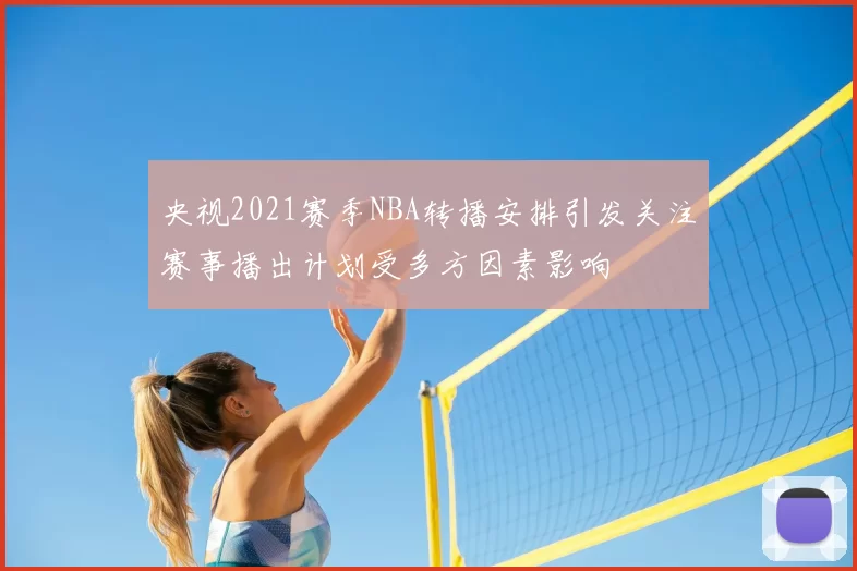 央视2021赛季NBA转播安排引发关注赛事播出计划受多方因素影响