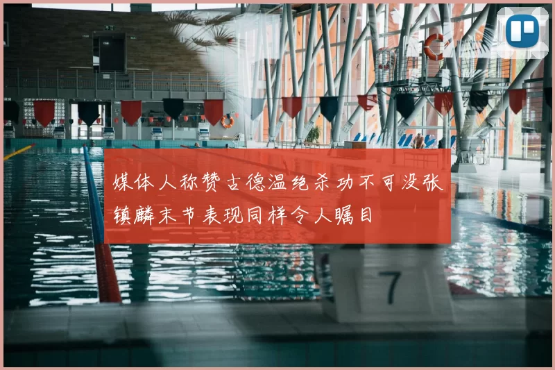 媒体人称赞古德温绝杀功不可没张镇麟末节表现同样令人瞩目