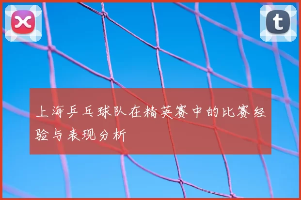 上海乒乓球队在精英赛中的比赛经验与表现分析