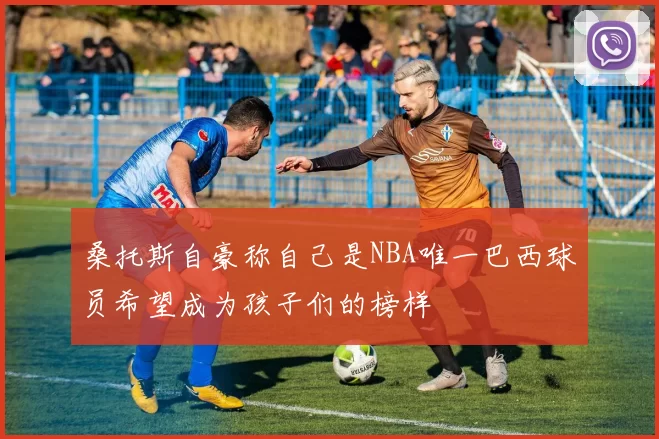 桑托斯自豪称自己是NBA唯一巴西球员希望成为孩子们的榜样