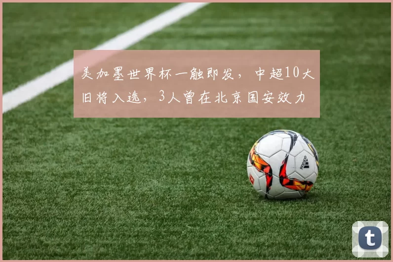 美加墨世界杯一触即发,中超10大旧将入选,3人曾在北京国安效力