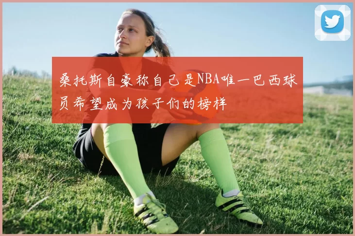 桑托斯自豪称自己是NBA唯一巴西球员希望成为孩子们的榜样