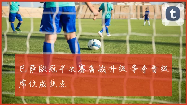 巴萨欧冠半决赛备战升级 争夺晋级席位成焦点