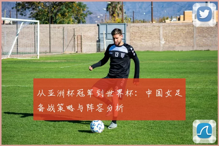 从亚洲杯冠军到世界杯:中国女足备战策略与阵容分析