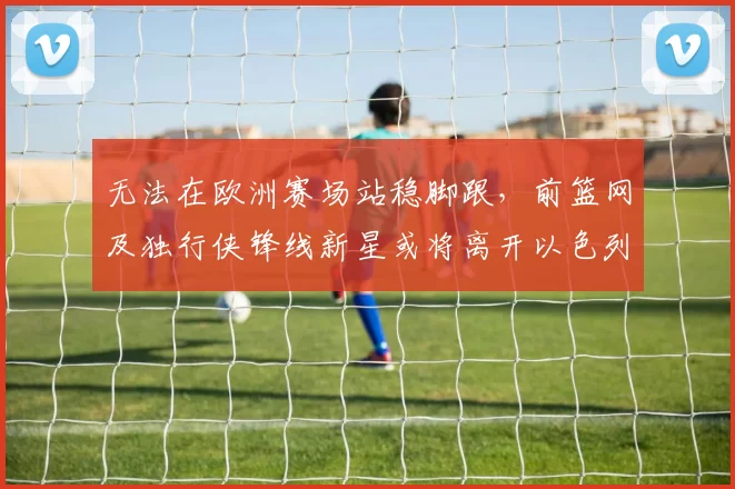 无法在欧洲赛场站稳脚跟，前篮网及独行侠锋线新星或将离开以色列球队？_爱德华兹_哈波尔_1