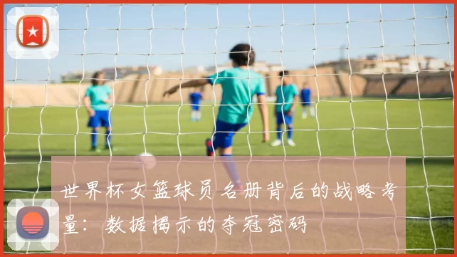 世界杯女篮球员名册背后的战略考量:数据揭示的夺冠密码