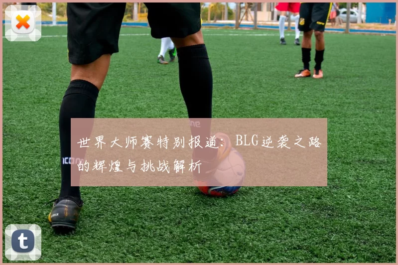 世界大师赛特别报道：BLG逆袭之路的辉煌与挑战解析