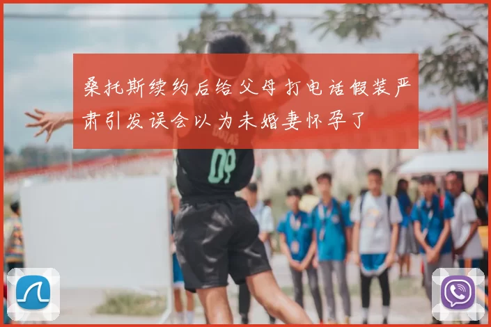桑托斯续约后给父母打电话假装严肃引发误会以为未婚妻怀孕了