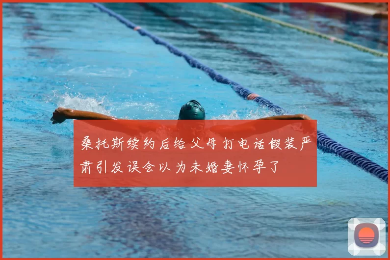 桑托斯续约后给父母打电话假装严肃引发误会以为未婚妻怀孕了
