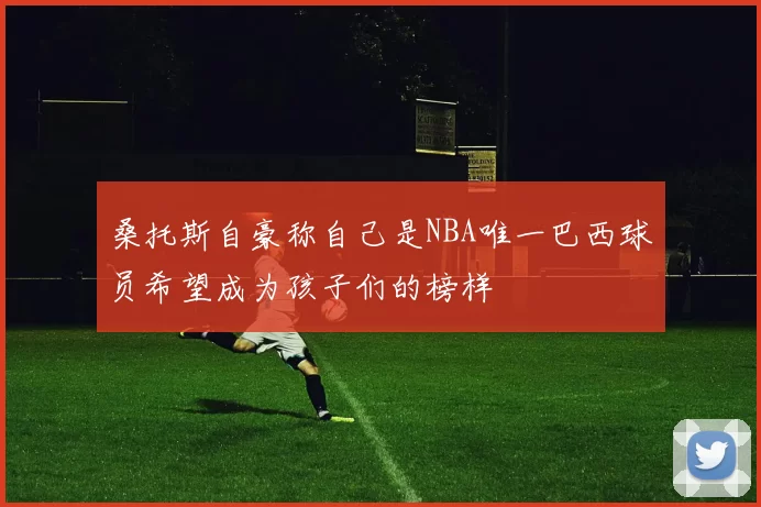桑托斯自豪称自己是NBA唯一巴西球员希望成为孩子们的榜样