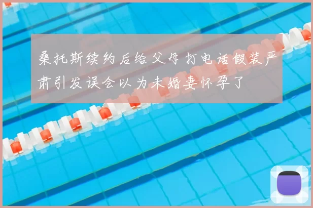 桑托斯续约后给父母打电话假装严肃引发误会以为未婚妻怀孕了
