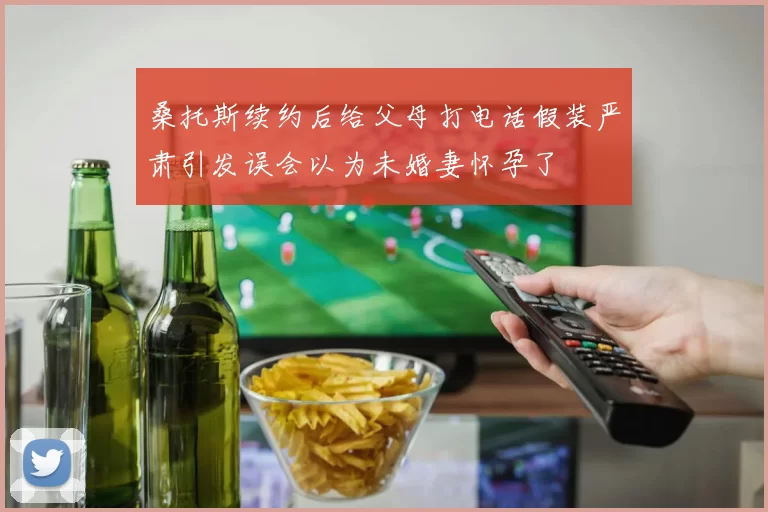 桑托斯续约后给父母打电话假装严肃引发误会以为未婚妻怀孕了