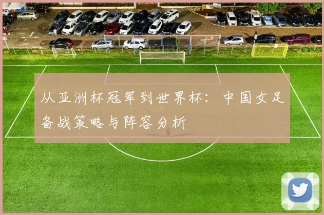 从亚洲杯冠军到世界杯：中国女足备战策略与阵容分析